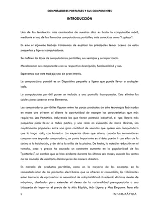 COMPUTADORES PORTATILES Y SUS COMPONENTES
INTRODUCCIÓN
Una de las tendencias más acentuadas de nuestros días es hacia la computación móvil,
mediante el uso de las llamadas computadoras portátiles, más conocidas como "Laptops".
En este el siguiente trabajo trataremos de explicar los principales temas acerca de estas
pequeñas y ligeras computadoras.
Se definen los tipos de computadoras portátiles, sus ventajas y su importancia.
Mencionamos sus componentes con su respectiva descripción, funcionalidad y uso.
Esperamos que este trabajo sea de gran interés.
La computadora portátil es un Dispositivo pequeño y ligero que puede llevar a cualquier
lado.
La computadora portátil posee un teclado y una pantalla incorporados. Esto elimina los
cables para conectar estos Elementos.
Las computadoras portátiles figuran entre los pocos productos de alta tecnología fabricados
en masa que ofrecen al cliente la oportunidad de escoger las características que más
requieran. Las Portátiles, incluyendo las que tienen potencia industrial, el tipo libreta más
pequeñas para llevar a todas partes, y una raza en evolución de micro libretas, son
ampliamente populares entre una gran cantidad de usuarios que quiere una computadora
que lo haga todo, con baterías. Los expertos dicen que ahora, cuando los consumidores
compran una segunda computadora, un punto importante es si ésta puede ir con ellos de la
cocina a la habitación, y de ahí a la orilla de la piscina. De hecho, la notable reducción en el
tamaño, peso y precio ha causado un constante aumento en la popularidad de las
"portátiles", un cambio que se hizo evidente durante los últimos seis meses, cuando las ventas
de los modelos de escritorio disminuyeron de manera drástica.
En materia de productos portátiles, como en la mayoría de los aparatos en la
comercialización de los productos electrónicos que se ofrecen al consumidor, los fabricantes
están tratando de aprovechar la necesidad de adaptabilidad ofreciendo distintos niveles de
máquinas, diseñadas para extender el deseo de la racionalidad presupuestaria a una
búsqueda sin importar el precio de la Más Rápida, Más Ligera y Más Elegante. Para ello
5 INFORMÁTICA
 