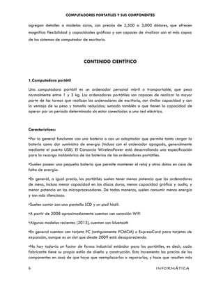 COMPUTADORES PORTATILES Y SUS COMPONENTES
agregan detalles a modelos caros, con precios de 2,500 a 3,000 dólares, que ofrecen
magnífica flexibilidad y capacidades gráficas y son capaces de rivalizar con el más capaz
de los sistemas de computador de escritorio.
CONTENIDO CIENTÍFICO
1.Computadora portátil
Una computadora portátil es un ordenador personal móvil o transportable, que pesa
normalmente entre 1 y 3 kg. Los ordenadores portátiles son capaces de realizar la mayor
parte de las tareas que realizan los ordenadores de escritorio, con similar capacidad y con
la ventaja de su peso y tamaño reducidos; sumado también a que tienen la capacidad de
operar por un período determinado sin estar conectadas a una red eléctrica.
Características:
•Por lo general funcionan con una batería o con un adaptador que permite tanto cargar la
batería como dar suministro de energía (incluso con el ordenador apagado, generalmente
mediante el puerto USB). El Consorcio WirelessPower está desarrollando una especificación
para la recarga inalámbrica de las baterías de los ordenadores portátiles.
•Suelen poseer una pequeña batería que permite mantener el reloj y otros datos en caso de
falta de energía.
•En general, a igual precio, los portátiles suelen tener menos potencia que los ordenadores
de mesa, incluso menor capacidad en los discos duros, menos capacidad gráfica y audio, y
menor potencia en los microprocesadores. De todas maneras, suelen consumir menos energía
y son más silenciosos.
•Suelen contar con una pantalla LCD y un pad táctil.
•A partir de 2008 aproximadamente cuentan con conexión Wifi
•Algunos modelos recientes (2013), cuentan con bluetooth
•En general cuentan con tarjeta PC (antiguamente PCMCIA) o ExpressCard para tarjetas de
expansión, aunque es un slot que desde 2009 está desapareciendo.
•No hay todavía un factor de forma industrial estándar para los portátiles, es decir, cada
fabricante tiene su propio estilo de diseño y construcción. Esto incrementa los precios de los
componentes en caso de que haya que reemplazarlos o repararlos, y hace que resulten más
6 INFORMÁTICA
 