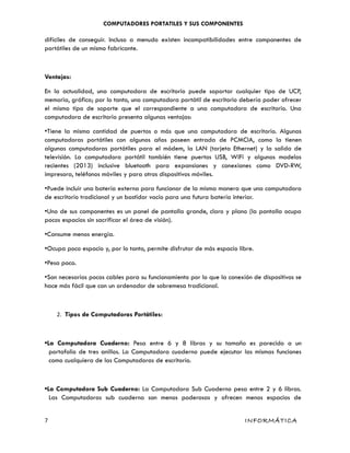 COMPUTADORES PORTATILES Y SUS COMPONENTES
difíciles de conseguir. Incluso a menudo existen incompatibilidades entre componentes de
portátiles de un mismo fabricante.
Ventajas:
En la actualidad, una computadora de escritorio puede soportar cualquier tipo de UCP,
memoria, gráfico; por lo tanto, una computadora portátil de escritorio debería poder ofrecer
el mismo tipo de soporte que el correspondiente a una computadora de escritorio. Una
computadora de escritorio presenta algunas ventajas:
•Tiene la misma cantidad de puertos o más que una computadora de escritorio. Algunas
computadoras portátiles con algunos años poseen entrada de PCMCIA, como la tienen
algunas computadoras portátiles para el módem, la LAN (tarjeta Ethernet) y la salida de
televisión. La computadora portátil también tiene puertos USB, WiFi y algunos modelos
recientes (2013) inclusive bluetooth para expansiones y conexiones como DVD-RW,
impresora, teléfonos móviles y para otros dispositivos móviles.
•Puede incluir una batería externa para funcionar de la misma manera que una computadora
de escritorio tradicional y un bastidor vacío para una futura batería interior.
•Uno de sus componentes es un panel de pantalla grande, claro y plano (la pantalla ocupa
pocos espacios sin sacrificar el área de visión).
•Consume menos energía.
•Ocupa poco espacio y, por lo tanto, permite disfrutar de más espacio libre.
•Pesa poco.
•Son necesarios pocos cables para su funcionamiento por lo que la conexión de dispositivos se
hace más fácil que con un ordenador de sobremesa tradicional.
2. Tipos de Computadoras Portátiles:
•La Computadora Cuaderno: Pesa entre 6 y 8 libras y su tamaño es parecido a un
portafolio de tres anillos. La Computadora cuaderno puede ejecutar las mismas funciones
como cualquiera de las Computadoras de escritorio.
•La Computadora Sub Cuaderno: La Computadora Sub Cuaderno pesa entre 2 y 6 libras.
Las Computadoras sub cuaderno son menos poderosas y ofrecen menos espacios de
7 INFORMÁTICA
 