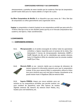 COMPUTADORES PORTATILES Y SUS COMPONENTES
almacenamiento y pantallas de menor tamaño que las cuadernos. Este tipo de computadora
portátil resulta ideal para los viajeros debido a lo ligero de su peso.
•La Micro Computadora de Bolsillo: Es un dispositivo que pesa menos de 1 libra. Este tipo
de computadora se utiliza generalmente como organizador diario.
•Laptop: La computadora a batería (Laptop) es una computadora portátil que pesa entre 8 y
10 libras. Este tipo es hoy en día obsoleto puesto que hay en el mercado computadoras tipo
cuaderno, más ligeras y mejor acondicionadas.
3.COMPONENTES
3.1. COMPONENTES INTERNOS:
3.1.1. Microprocesador: es el cerebro encargado de realizar todas las operaciones
aritméticas y lógicas requeridas para el proceso de los datos. Hay
básicamente 2 marcas de microprocesador dominantes: AMD® e
Intel®. Ejemplo de ello son las velocidades que pueden alcanzar,
hasta 2.4 GigaHertz (GHz) de velocidad como los actuales modelos
Intel® Core 2 Duo.
3.1.2. Memoria RAM: es una memoria rápida que se encarga de almacenar de
manera temporal la información necesaria para que la computadora
trabaje. Si hay poca memoria RAM, la computadora utilizará el disco
duro para simularla pero será más lento el equipo. Actualmente se les
puede instalar hasta 4 GigaBytes (GB) de memoria RAM.
3.1.3. Soporte PCMCIA: integra una ranura estándar para uso
exclusivo en las computadoras portátiles, que permite conectar una
gran cantidad de dispositivos, entre ellos lectoras de tarjetas
digitales (memoria SD, memoria xD, memoria Smart Media, etc.),
tarjetas para red inalámbrica, etc.
8 INFORMÁTICA
 
