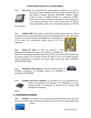 COMPUTADORES PORTATILES Y SUS COMPONENTES
3.1.4. Disco duro: es un dispositivo de almacenamiento magnético, en el cuál se
almacena la mayor cantidad de información de la computadora, ya
que incluye el sistema operativo (Microsoft® Windows, alguna
versión de Linux ó Apple® MacOS), las aplicaciones ("Office,
compresor de archivos, reproductor de música y videos, juegos, etc.)
y los archivos generados por el usuario (texto, hojas de cálculo,
música comprimida, videos, etc.). Actualmente superan los 320 GB
de capacidad.
3.1.5. Unidades SSD: como opción al disco duro también pueden tener una unidad
de estado sólido, lo que prácticamente disminuye considerablemente el calor, vibraciones
y permite un aumento bastante considerable en el rendimiento de
L/E de datos. Las capacidades rondan hasta en 64 G de
capacidad.
3.1.6. Tarjeta de video: se trata de circuitería y chips
especiales encargados de acelerar los gráficos en pantalla por
medio de un procesador de gráficos denominado GPU y de memoria RAM. Básicamente
las Laptop cuentan con muy buenas tarjetas de video ya que no es posible agregarle
nuevas capacidades; se manejan dos marcas líderes que puede tener integradas:
NVidia® ó GE-Force®.
3.1.7. Unidades de disco óptico: se trata de unidades: lectoras de
CD-ROM, grabadoras de CD-ROM, lectoras de DVD-ROM o
grabadoras de DVD-ROM.
3.1.8. Unidades para disco magnético: es una bahía en la que generalmente se
instala una disquetera para disquetes 3.5". Actualmente ya no las
incluyen, porque el lanzamiento al mercado de la memoria USB
reemplazó los disquetes.
3.1.9.
3.2. COMPONENTES EXTERNOS:
3.2.1. Pantalla: Las pantallas de las computadoras portátiles están hechas de cristal
líquido. Este panel es del mismo tipo que utilizan en la mayoría de los relojes digitales de
pulsera.
9 INFORMÁTICA
 