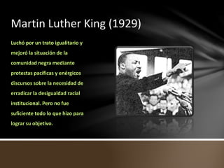 Martin Luther King (1929)
Luchó por un trato igualitario y
mejoró la situación de la
comunidad negra mediante
protestas pacíficas y enérgicos
discursos sobre la necesidad de
erradicar la desigualdad racial
institucional. Pero no fue
suficiente todo lo que hizo para
lograr su objetivo.
 