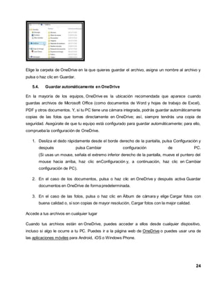 Elige la carpeta de OneDrive en la que quieres guardar el archivo, asigna un nombre al archivo y 
pulsa o haz clic en Guardar. 
24 
5.4. Guardar automáticamente en OneDrive 
En la mayoría de los equipos, OneDrive es la ubicación recomendada que aparece cuando 
guardas archivos de Microsoft Office (como documentos de Word y hojas de trabajo de Excel), 
PDF y otros documentos. Y, si tu PC tiene una cámara integrada, podrás guardar automáticamente 
copias de las fotos que tomes directamente en OneDrive; así, siempre tendrás una copia de 
seguridad. Asegúrate de que tu equipo está configurado para guardar automáticamente; para ello, 
comprueba la configuración de OneDrive. 
1. Desliza el dedo rápidamente desde el borde derecho de la pantalla, pulsa Configuración y 
después pulsa Cambiar configuración de PC. 
(Si usas un mouse, señala el extremo inferior derecho de la pantalla, mueve el puntero del 
mouse hacia arriba, haz clic enConfiguración y, a continuación, haz clic en Cambiar 
configuración de PC). 
2. En el caso de los documentos, pulsa o haz clic en OneDrive y después activa Guardar 
documentos en OneDrive de forma predeterminada. 
3. En el caso de las fotos, pulsa o haz clic en Álbum de cámara y elige Cargar fotos con 
buena calidad o, si son copias de mayor resolución, Cargar fotos con la mejor calidad. 
Accede a tus archivos en cualquier lugar 
Cuando tus archivos están en OneDrive, puedes acceder a ellos desde cualquier dispositivo, 
incluso si algo le ocurre a tu PC. Puedes ir a la página web de OneDrive o puedes usar una de 
las aplicaciones móviles para Android, iOS o Windows Phone. 
 