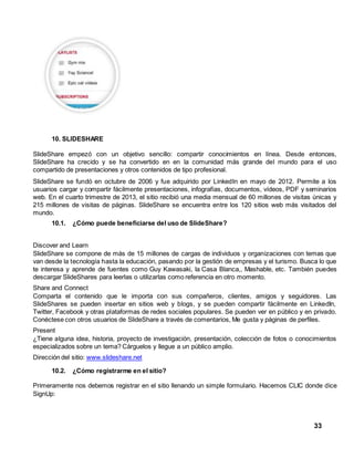 33 
10. SLIDESHARE 
SlideShare empezó con un objetivo sencillo: compartir conocimientos en línea. Desde entonces, 
SlideShare ha crecido y se ha convertido en en la comunidad más grande del mundo para el uso 
compartido de presentaciones y otros contenidos de tipo profesional. 
SlideShare se fundó en octubre de 2006 y fue adquirido por LinkedIn en mayo de 2012. Permite a los 
usuarios cargar y compartir fácilmente presentaciones, infografías, documentos, vídeos, PDF y seminarios 
web. En el cuarto trimestre de 2013, el sitio recibió una media mensual de 60 millones de visitas únicas y 
215 millones de visitas de páginas. SlideShare se encuentra entre los 120 sitios web más visitados del 
mundo. 
10.1. ¿Cómo puede beneficiarse del uso de SlideShare? 
Discover and Learn 
SlideShare se compone de más de 15 millones de cargas de individuos y organizaciones con temas que 
van desde la tecnología hasta la educación, pasando por la gestión de empresas y el turismo. Busca lo que 
te interesa y aprende de fuentes como Guy Kawasaki, la Casa Blanca,, Mashable, etc. También puedes 
descargar SlideShares para leerlas o utilizarlas como referencia en otro momento. 
Share and Connect 
Comparta el contenido que le importa con sus compañeros, clientes, amigos y seguidores. Las 
SlideShares se pueden insertar en sitios web y blogs, y se pueden compartir fácilmente en LinkedIn, 
Twitter, Facebook y otras plataformas de redes sociales populares. Se pueden ver en público y en privado. 
Conéctese con otros usuarios de SlideShare a través de comentarios, Me gusta y páginas de perfiles. 
Present 
¿Tiene alguna idea, historia, proyecto de investigación, presentación, colección de fotos o conocimientos 
especializados sobre un tema? Cárguelos y llegue a un público amplio. 
Dirección del sitio: www.slideshare.net 
10.2. ¿Cómo registrarme en el sitio? 
Primeramente nos debemos registrar en el sitio llenando un simple formulario. Hacemos CLIC donde dice 
SignUp: 
 