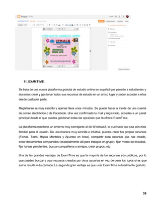 38 
11. EXAMTIME. 
Se trata de una nueva plataforma gratuita de estudio online en español que permite a estudiantes y 
docentes crear y gestionar todos sus recursos de estudio en un único lugar y poder acceder a ellos 
desde cualquier parte. 
Registrarse es muy sencillo y apenas lleva unos minutos. Se puede hacer a través de una cuenta 
de correo electrónico o de Facebook. Una vez confirmado tu mail y registrado, accedes a un panel 
principal desde el que puedes gestionar todas las opciones que te ofrece ExamTime. 
La plataforma mantiene un entorno muy semejante al de Windows8, lo que hace que sea aún más 
familiar para el usuario. De una manera muy sencilla e intuitiva, puedes crear tus propios recursos 
(Fichas, Tests, Mapas Mentales y Apuntes en línea), compartir esos recursos que has creado, 
crear documentos compartidos (especialmente útil para trabajos en grupo), fijar metas de estudios, 
fijar tareas pendientes, buscar compañeros o amigos, crear grupos, etc. 
Una de las grandes ventajas de ExamTime es que la mayoría de los recursos son públicos, por lo 
que puedes buscar y usar recursos creados por otros usuarios en vez de crear los tuyos si es que 
así te resulta más cómodo. La segunda gran ventaja es que usar ExamTime es totalmente gratuito. 
 
