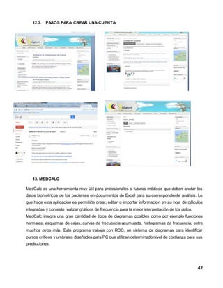 42 
12.3. PASOS PARA CREAR UNA CUENTA 
13. MEDCALC 
MedCalc es una herramienta muy útil para profesionales o futuros médicos que deben anotar los 
datos biométricos de los pacientes en documentos de Excel para su correspondiente análisis. Lo 
que hace esta aplicación es permitirte crear, editar o importar información en su hoja de cálculos 
integradas y con esto realizar gráficos de frecuencia para la mejor interpretación de los datos. 
MedCalc integra una gran cantidad de tipos de diagramas posibles como por ejemplo funciones 
normales, esquemas de cajas, curvas de frecuencia acumulada, histogramas de frecuencia, entre 
muchos otros más. Este programa trabaja con ROC, un sistema de diagramas para identificar 
puntos críticos y umbrales diseñados para PC que utilizan determinado nivel de confianza para sus 
predicciones. 
 