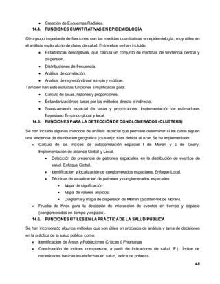 48 
 Creación de Esquemas Radiales. 
14.4. FUNCIONES CUANTITATIVAS EN EPIDEMIOLOGÍA 
Otro grupo importante de funciones son las medidas cuantitativas en epidemiología, muy útiles en 
el análisis exploratorio de datos de salud. Entre ellas se han incluido: 
 Estadísticas descriptivas, que calcula un conjunto de medidas de tendencia central y 
dispersión. 
 Distribuciones de frecuencia. 
 Análisis de correlación. 
 Analisis de regresión lineal simple y múltiple. 
También han sido incluidas funciones simplificadas para: 
 Cálculo de tasas, razones y proporciones. 
 Estandarización de tasas por los métodos directo e indirecto. 
 Suavizamiento espacial de tasas y proporciones. Implementación de estimadores 
Bayesiano Empírico global y local. 
14.5. FUNCIONES PARA LA DETECCIÓN DE CONGLOMERADOS (CLUSTERS) 
Se han incluido algunos métodos de análisis espacial que permiten determinar si los datos siguen 
una tendencia de distribución geográfica (cluster) o si es debida al azar. Se ha implementado: 
 Cálculo de los índices de autocorrelación espacial I de Moran y c de Geary. 
Implementación de alcance Global y Local. 
 Detección de presencia de patrones espaciales en la distribución de eventos de 
salud. Enfoque Global. 
 Identificación y localización de conglomerados espaciales. Enfoque Local. 
 Técnicas de visualización de patrones y conglomerados espaciales. 
 Mapa de significación. 
 Mapa de valores atípicos. 
 Diagrama y mapa de dispersión de Motran (ScatterPlot de Moran). 
 Prueba de Knox para la detección de interacción de eventos en tiempo y espacio 
(conglomerados en tiempo y espacio). 
14.6. FUNCIONES ÚTILES EN LA PRÁCTICA DE LA SALUD PÚBLICA 
Se han incorporado algunos métodos que son útiles en procesos de análisis y toma de decisiones 
en la práctica de la salud pública como: 
 Identificación de Áreas y Poblaciones Críticas ó Prioritarias 
 Construcción de índices compuestos, a partir de indicadores de salud. E.j.: Índice de 
necesidades básicas insatisfechas en salud, índice de pobreza. 
 
