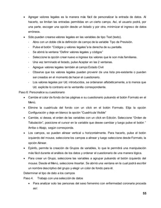  Agregar valores legales es la manera más fácil de personalizar la entrada de datos. Al 
hacerlo, se limitan las entradas permitidas en un cierto campo. Así, el usuario podrá, por 
una parte, escoger una opción desde un listado y por otra, minimizar el ingreso de datos 
erróneos. 
55 
 Sólo pueden crearse valores legales en las variables de tipo Text (texto). 
- Abra con un doble clik la definición de campo de la variable Tipo de Previsión. 
- Pulse el botón “Códigos y valores legales”a la derecha de su pantalla. 
- Se abrirá la ventana “Definir valores legales y códigos” 
- Seleccione la opción crear nuevo e ingrese los valores que le son más familiares. 
- Una vez terminado el listado, pulse Aceptar en las 2 ventanas. 
- Agregue valores legales también al campo Estado Civil 
- Observe que los valores legales pueden provenir de una lista pre-existente o pueden 
ser creados en el momento de hacer el cuestionario. 
- Los valores legales por Ud. introducidos, se ordenaran alfabéticamente, a lo menos que 
Ud. explicite lo contrario en la ventanilla correspondiente. 
Paso 6: Personalice su cuestionario 
 Cambie el color de fondo de las páginas e su cuestionario pulsando el botón Formato en el 
Menú. 
 Elimine la cuadrícula del fondo con un click en el botón Formato. Elija la opción 
Configuración y deje en blanco la opción “Cuadrícula Visible” 
 Cambie, si desea, el orden de las variables con un click en Edición. Seleccione “Orden de 
Tabulación”, posicione el cursor en la variable que desee cambiar y luego pulse el botón ” 
Arriba o Abajo, según corresponda. 
 Los campos, se pueden alinear vertical u horizontalmente. Para hacerlo, pulse el botón 
izquierdo del mouse, seleccione los campos a alinear y luego seleccione desde Formato, la 
opción Alinear. 
 Epiinfo, permite la creación de Grupos de variables, lo que le permitirá una manipulación 
más fácil durante el análisis de los datos y ordenar el cuestionario de una manera lógica. 
 Para crear un Grupo, seleccione las variables a agrupar pulsando el botón izquierdo del 
mouse. Desde el Menú, seleccione Insertar. Se abrirá una ventana en la cual podrá escribir 
un nombre descriptivo del grupo y elegir un color de fondo para él. 
Determinar el tipo de dato a los campos 
Paso 4. Trabajo con una selección de datos 
 Para analizar solo las personas del sexo femenino con enfermedad coronaria proceda 
así: 
 