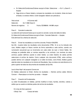  En Selección/Condiciones/Ordenar escoja la Orden: Seleccionar → Ec=1 y Sexo=2 → 
56 
Aceptar 
 Haga ahora un Nuevo listado y compare los resultados con el anterior. Antes de hacer 
el listado, la ventana inferior, la del navegador debería ser parecida a: 
Vista actual A:Coronar.xls$ 
Selección: Ec=1 AND Sexo=2 
Número de registros 5 Fecha: DD/MM/AA HH:MM ampm 
Paso 5. Cancelar la selección 
La selección permanecerá hasta que el usuario la cancele o se lea otra tabla de datos. 
En Selección/Condiciones/Ordenar escoja la Orden : Cancelar Selección → Aceptar. 
Esto eliminará los criterios de selección. 
Paso 6. Enviar los resultados a un archivo concreto. Producir SALIDAS. 
Epi Info muestra todos los resultados como documentos HTML. Si no se ha indicado otra 
cosa, Análisis asigna un Nuevo nombre de forma automática a este archivo, usando una 
numeración secuencial que se incrementa con cada orden de Leer o Cerrar Salida. Sin 
embargo es preferible darle un nombre específico a los archivos. Los nombres de estos 
archivos pueden definirse usando la orden Salida. La orden Destino de salida permite 
seleccionar el archivo de destino. Como cualquier otro documento HTML, estos archivos 
pueden abrirse con cualquier navegador (o un editor de textos, como Word). Análisis guarda 
además todos los resultados en la Librería de Resultados. Hay un enlace con esta librería en la 
parte superior de todos los documentos de resultados de Epi Info. 
Lea la Vista Hoja1 del proyecto Coronar.xls 
En Salidas seleccione la Orden: Archivo de resultados → Nombre archivo salida: Informe 
Coronar → Reemplazar si el archivo ya existe → Aceptar 
Paso 7. Creación de Encabezados 
La orden Encabezados en Salidas, permite modificar el texto, fuentes, tamaños, colores y 
estilos que se usarán en distintas partes del archivo de resultados. 
En Línea de título aparecen: 
0 Body Text Cuerpo del texto 
 