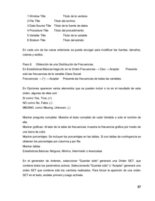 57 
1 Window Title Título de la ventana 
2 File Title Título del archivo 
3 Data Sourse Title Título de la fuente de datos 
4 Procedure Title Título del procedimiento 
5 Variable Title Título de la variable 
6 Stratum Title Título del estrato 
En cada uno de los casos anteriores se puede escoger para modificar las fuentes, tamaños, 
colores y estilos. 
Paso 8. Obtención de una Distribución de Frecuencias 
En Estadísticas Básicas haga clic en la Orden Frecuencias → Clso → Aceptar Presenta 
solo las frecuencias de la variable Clase Social. 
Frecuencias → (*) → Aceptar Presenta las frecuencias de todas las variables 
En Opciones aparecen varios elementos que se pueden incluir o no en el resultado de esta 
orden, algunas de ellas son: 
SI como: Yes, True, (+) 
NO como: No, False, (-) 
MISSING como: Missing, Unknown, (.) 
Mostrar pregunta completa: Muestra el texto completo de cada Variable o solo el nombre de 
ella. 
Mostrar gráficas: Al lado de la tabla de frecuencias muestra la frecuencia grafica por medio de 
una barra de color. 
Mostrar porcentajes: Se incluyen los porcentajes en las tablas. Si son tablas de contingencia se 
obtienen los porcentajes por columna y por fila. 
Mostrar tablas 
Estadísticas Básicas: Ninguna, Mínimo, Intermedio o Avanzadas 
En el generador de órdenes, seleccionar "Guardar todo" generará una Orden SET, que 
contiene todos los parámetros activos. Seleccionando "Guardar sólo" o "Aceptar” generará una 
orden SET que contiene sólo los cambios realizados. Para forzar la aparición de una orden 
SET en el texto, anúlela primero y luego actívela. 
 