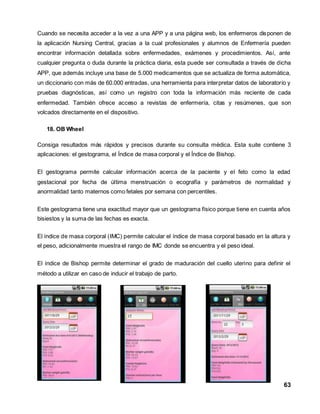 Cuando se necesita acceder a la vez a una APP y a una página web, los enfermeros disponen de 
la aplicación Nursing Central, gracias a la cual profesionales y alumnos de Enfermería pueden 
encontrar información detallada sobre enfermedades, exámenes y procedimientos. Así, ante 
cualquier pregunta o duda durante la práctica diaria, esta puede ser consultada a través de dicha 
APP, que además incluye una base de 5.000 medicamentos que se actualiza de forma automática, 
un diccionario con más de 60.000 entradas, una herramienta para interpretar datos de laboratorio y 
pruebas diagnósticas, así como un registro con toda la información más reciente de cada 
enfermedad. También ofrece acceso a revistas de enfermería, citas y resúmenes, que son 
volcados directamente en el dispositivo. 
63 
18. OB Wheel 
Consiga resultados más rápidos y precisos durante su consulta médica. Esta suite contiene 3 
aplicaciones: el gestograma, el Índice de masa corporal y el Índice de Bishop. 
El gestograma permite calcular información acerca de la paciente y el feto como la edad 
gestacional por fecha de última menstruación o ecografía y parámetros de normalidad y 
anormalidad tanto maternos como fetales por semana con percentiles. 
Este gestograma tiene una exactitud mayor que un gestograma físico porque tiene en cuenta años 
bisiestos y la suma de las fechas es exacta. 
El índice de masa corporal (IMC) permite calcular el índice de masa corporal basado en la altura y 
el peso, adicionalmente muestra el rango de IMC donde se encuentra y el peso ideal. 
El índice de Bishop permite determinar el grado de maduración del cuello uterino para definir el 
método a utilizar en caso de inducir el trabajo de parto. 
 