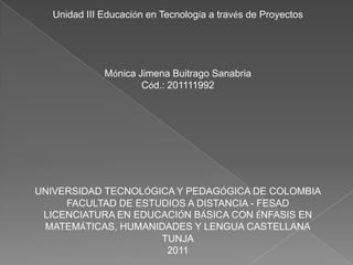 Unidad III Educación en Tecnología a través de Proyectos Mónica Jimena Buitrago Sanabria Cód.: 201111992 UNIVERSIDAD TECNOLÓGICA Y PEDAGÓGICA DE COLOMBIA FACULTAD DE ESTUDIOS A DISTANCIA - FESAD LICENCIATURA EN EDUCACIÓN BÁSICA CON ÉNFASIS EN MATEMÁTICAS, HUMANIDADES Y LENGUA CASTELLANA TUNJA 2011 