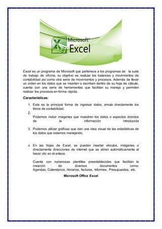 Excel es un programa de Microsoft que pertenece a los programas de la suite
de trabajo de oficina, su objetivo es realizar los balances y movimientos de
contabilidad así como otra serie de movimientos y procesos. Además de llevar
un orden en los datos que se insertan o escriben dentro de su hoja de cálculo,
cuenta con una serie de herramientas que facilitan su manejo y permiten
realizar los procesos en forma rápida.
Características:
1. Esta es la principal forma de ingresar datos, emula directamente los
libros de contabilidad.
2.
Podemos incluir imágenes que muestren los datos o aspectos directos
de la información introducida
3. Podemos utilizar gráficas que dan una idea visual de las estadísticas de
los datos que estamos manejando.
4. En las hojas de Excel, se pueden insertar vínculos, imágenes o
directamente direcciones de internet que se abren automáticamente al
hacer clic en el enlace.
Cuenta con numerosas plantillas preestablecidas que facilitan la
creación de diversos documentos como:
Agendas, Calendarios, Horarios, facturas, Informes, Presupuestos, etc.
Microsoft Office Excel
 