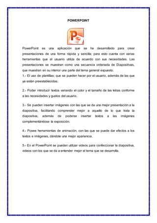 POWERPOINT
PowerPoint es una aplicación que se ha desarrollado para crear
presentaciones de una forma rápida y sencilla; para esto cuenta con varias
herramientas que el usuario utiliza de acuerdo con sus necesidades. Las
presentaciones se muestran como una secuencia ordenada de Diapositivas,
que muestran en su interior una parte del tema general expuesto.
1.- El uso de plantillas; que se pueden hacer por el usuario, además de las que
ya están preestablecidas.
2.- Poder introducir textos variando el color y el tamaño de las letras conforme
a las necesidades y gustos del usuario.
3.- Se pueden insertar imágenes con las que se da una mejor presentación a la
diapositiva, facilitando comprender mejor a aquello de lo que trata la
diapositiva, además de poderse insertar textos a las imágenes
complementándose la exposición.
4.- Posee herramientas de animación, con las que se puede dar efectos a los
textos e imágenes, dándole una mejor apariencia.
5.- En el PowerPoint se pueden utilizar videos para confeccionar la diapositiva,
videos con los que se da a entender mejor el tema que se desarrolla.
 