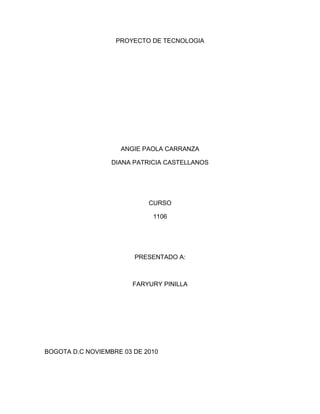 PROYECTO DE TECNOLOGIA
ANGIE PAOLA CARRANZA
DIANA PATRICIA CASTELLANOS
CURSO
1106
PRESENTADO A:
FARYURY PINILLA
BOGOTA D.C NOVIEMBRE 03 DE 2010
 