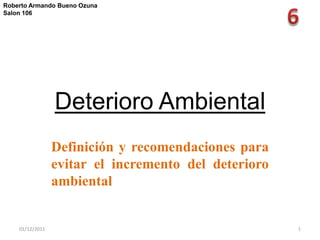 Roberto Armando Bueno Ozuna
Salon 106




                 Deterioro Ambiental
                 Definición y recomendaciones para
                 evitar el incremento del deterioro
                 ambiental


    01/12/2011                                        1
 
