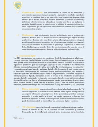 2.1

Comunicación efectiva: esta sub-dimensión da cuenta de las habilidades y
conocimientos que se necesitan para compartir o transmitir los resultados o productos
creados por el estudiante. Esta es una etapa crítica en el proceso, que demanda trabajo
analítico por sí mismo, incluyendo procesar, transformar y formatear información y
reflexionar sobre la forma más adecuada de presentar una idea a una audiencia en
particular. Específicamente, se entiende como la habilidad de transmitir información a
otros, resguardando que los significados sean comunicados de forma efectiva tomando
en cuenta medio y receptor.

2.2

Colaboración: esta sub-dimensión describe las habilidades que se necesitan para
trabajar a distancia. Las TIC proveen de muchas herramientas para apoyar el trabajo
colaborativo a distancia entre pares dentro y fuera del colegio, por ejemplo entregando
retroalimentación constructiva mediante una reflexión crítica al trabajo de otros o a través
de la creación espontánea de comunidades de aprendizaje. En particular, se define como
la habilidad de negociar acuerdos dentro del respeto mutuo por las ideas del otro y de
desarrollar contenidos con pares a distancia, utilizando distintos medios digitales.

3. Convivencia digital
Las TIC representan un nuevo contexto o ambiente donde los estudiantes se relacionan y
vinculan con otros. Las habilidades incluidas en esta dimensión contribuyen a la formación
ética general de los estudiantes a través de orientaciones relativas a dilemas de convivencia
específicos planteados por las tecnologías digitales en una sociedad de la información.
Además, entrega indicaciones sobre cómo aprovechar las oportunidades de coordinación y
vinculación que ofrecen las redes sociales o digitales. Definir pautas de guía en este aspecto
es importante tanto para que los estudiantes tengan habilidades similares para aprender y
vincularse con otros en ambiente digital como de resguardarse de situaciones riesgosas en
Internet (seguridad digital), incluyendo no sólo el acceso de los estudiantes a contenidos o
servicios digitales inadecuados en Internet u otros medios digitales como teléfonos celulares,
sino también al acceso directo a los estudiantes que pueden tener personas desconocidas a
través de estos medios (Gasser, Maclay, & Palfrey, 2010). Como en las dos dimensiones
anteriores, se han definido aquí dos sub-dimensiones: Ética y Autocuidado y TIC y sociedad.
3.1

Ética y autocuidado: esta sub-dimensión se refiere a la habilidad de evaluar las TIC
de forma responsable en términos de decidir sobre los límites legales, éticos y culturales
de compartir información y la comprensión de las oportunidades y también los riesgos
potenciales (a niveles sociales y técnicos) que pueden encontrarse en Internet. Aquí
también es importante la noción de autorregulación, donde se espera que el estudiante
pueda discriminar cuándo es mejor utilizar una herramienta digital y cuándo no.

3.2

TIC y Sociedad: tiene relación con la capacidad del estudiante de entender, analizar y
evaluar el impacto de las TIC en contextos sociales, económicos y culturales.
Comprender que la sociedad está cambiando como consecuencia de las tecnologías

9|Página

 
