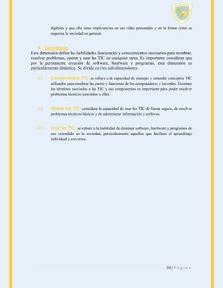 digitales y que ello tiene implicancias en sus vidas personales y en la forma como se
organiza la sociedad en general.

4. Tecnología
Esta dimensión define las habilidades funcionales y conocimientos necesarios para nombrar,
resolver problemas, operar y usar las TIC en cualquier tarea. Es importante considerar que
por la permanente creación de software, hardware y programas, esta dimensión es
particularmente dinámica. Se divide en tres sub-dimensiones:
4.1

Conocimientos TIC: se refiere a la capacidad de manejar y entender conceptos TIC
utilizados para nombrar las partes y funciones de los computadores y las redes. Dominar
los términos asociados a las TIC y sus componentes es importante para poder resolver
problemas técnicos asociados a ellas.

4.2

Operar las TIC: considera la capacidad de usar las TIC de forma segura, de resolver
problemas técnicos básicos y de administrar información y archivos.

4.3

Usar las TIC: se refiere a la habilidad de dominar software, hardware y programas de
uso extendido en la sociedad, particularmente aquellos que facilitan el aprendizaje
individual y con otros.

10 | P á g i n a

 