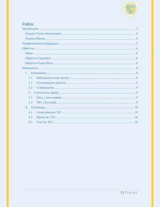 Índice
Introducción ....................................................................................................................... 3
Nuestra Visión Institucional ........................................................................................... 4
Nuestra Misión............................................................................................................... 4
Fundamentación pedagógica .............................................................................................. 5
Objetivos ........................................................................................................................... 6
Metas ............................................................................................................................. 6
Objetivos Generales ....................................................................................................... 6
Objetivos Específicos ..................................................................................................... 6
Dimensiones ...................................................................................................................... 8
1.

Información ............................................................................................................. 8
1.1

Información como fuente:................................................................................. 8

2.1

Comunicación efectiva: .................................................................................... 9

2.2

Colaboración: ................................................................................................... 9

3. Convivencia digital .............................................................................................. 9
3.1
3.2
4.

Ética y autocuidado: ......................................................................................... 9
TIC y Sociedad................................................................................................. 9

Tecnología ............................................................................................................ 10
4.1

Conocimientos TIC: ....................................................................................... 10

4.2

Operar las TIC:............................................................................................... 10

4.3

Usar las TIC: .................................................................................................. 10

2|Página

 