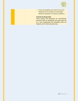 Conoce los beneficios que tienen las tics en la
integración de los alumnos con necesidades
educativas especiales en el proceso académico

Criterio de Progresión:
Tiene relación con demostrar un conocimiento
creciente sobre la variedad de usos que tienen las
tic y una comprensión más detallada sobre sus
impactos en la vida de las personas.

30 | P á g i n a

 