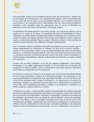 Introducción
En la actualidad vivimos en una sociedad reconocida como “del conocimiento”, donde el uso
de Tecnologías de la Información y la Comunicación (en adelante, TICs) es primordial para
llevar a cabo todo tipo de tareas, sea por necesidades laborales o por la simple interacción
con el entorno y las características de la vida moderna. Por esto, como institución debemos
responder a esta necesidad, según las orientaciones que nos provee el Ministerio de
Educación, a través del Centro de Educación y Tecnología, Enlaces.
El rendimiento del sistema educativo en la última década y los vertiginosos adelantos que se
registran en el campo de la ciencia y la tecnología descartan las posibilidades de seguir
empleando con exclusividad los métodos tradicionales de enseñanza, por el contrario, se hace
evidente la urgente necesidad de introducir innovaciones metodológicas, técnicas, empleo de
medios y recursos que permitan llegar con mayor eficiencia y eficacia a toda la población
estudiantil, particularmente a las estudiantes de nuestro establecimiento.
Nos corresponde, entonces, posibilitar el desarrollo de actitudes en nuestras alumnas, que les
coloque gradualmente en condiciones de enfrentar los retos de la evolución científico técnica, en forma apropiada y creativa, lo que se logrará fortaleciendo el área de informática
educativa y su influencia en nuestro Instituto. Ello es de suma importancia pues de este modo
se contribuye al proceso de democratización del acceso y uso de los recursos tecnológicos y
medios de apoyo al aprendizaje, y aporta a la disminución de las brechas en cuanto a calidad
de la educación.
Estamos ante un mundo cambiante, al que hay que adaptarse rápidamente. Estos cambios
permanentes y las rápidas adaptaciones exigidas se ven favorecidos por la inserción del
computador en todos los ámbitos, desde la realización de una simple operación matemática
hasta extensos y complicados procesos educativos.
Si tomamos en cuenta que vivimos en una sociedad en que cada día aumenta la disponibilidad
de los recursos informáticos, producto de sofisticada tecnología y nos percatamos de sus
enormes posibilidades en el desarrollo de las capacidades humanas, así como los efectos que
a nivel de los individuos tiene y tendrá la informática y sus aplicaciones en el proceso de
aprendizaje, llegamos a la conclusión de que su aplicación es fundamental su incorporación
y desarrollo, con la finalidad de que desde ya coadyuve a la formación de estudiantes con
mentes analíticas y espíritus reflexivos y críticos.
Teniendo esto en mente, es imprescindible emplear una metodología de enseñanza adecuada
que facilite el aprendizaje de programas informáticos a las alumnas y sobre todo vincular las
áreas curriculares con la Informática. Asimismo la complejidad y variedad de necesidades de
las estudiantes, que podemos situar en el grupo de “nativos digitales”, requiere de estrategias
diversas, innovadoras y ricas en estímulos sensoriales por lo que el uso de la PC como
herramienta de enseñanza y aprendizaje tiene una presencia trascendental. La utilización de
software educativo multimedial de todas las áreas curriculares posibilitará a las estudiantes
respecto al uso de herramientas de comunicación y uso de la información en el proceso de

3|Página

 