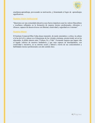 enseñanza-aprendizaje, provocando su motivación, y fomentando el logro de aprendizajes
significativos.

Nuestra Visión Institucional
“Queremos ser una comunidad educativa cuya fuerza impulsora sean los valores blascañinos
y rosellanos reflejados en la formación de mujeres técnico profesionales, eficientes y
eficaces, capaces de desenvolverse con libertad, creatividad y seguridad en sí mismas”.

Nuestra Misión
El Instituto Comercial Blas Cañas desea transmitir, de modo sistemático y crítico, la cultura
a la luz de la fe y educar en el dinamismo de las virtudes cristianas, promoviendo así en los
educandos, la doble síntesis entre “Cultura, Fe y Vida”. Formando mujeres que hagan vida
el legado valórico de nuestros fundadores y que sean capaces de desempeñarse, con
creatividad e iniciativa, en su entorno social y laboral a través de sus conocimientos y
habilidades técnico-profesionales con alto sentido ético.

4|Página

 