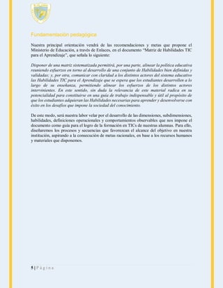 Fundamentación pedagógica
Nuestra principal orientación vendrá de las recomendaciones y metas que propone el
Ministerio de Educación, a través de Enlaces, en el documento “Matriz de Habilidades TIC
para el Aprendizaje”, que señala lo siguiente:
Disponer de una matriz sistematizada permitirá, por una parte, alinear la política educativa
reuniendo esfuerzos en torno al desarrollo de una conjunto de Habilidades bien definidas y
validadas; y, por otra, comunicar con claridad a los distintos actores del sistema educativo
las Habilidades TIC para el Aprendizaje que se espera que los estudiantes desarrollen a lo
largo de su enseñanza, permitiendo alinear los esfuerzos de los distintos actores
intervinientes. En este sentido, sin duda la relevancia de este material radica en su
potencialidad para constituirse en una guía de trabajo indispensable y útil al propósito de
que los estudiantes adquieran las Habilidades necesarias para aprender y desenvolverse con
éxito en los desafíos que impone la sociedad del conocimiento.
De este modo, será nuestra labor velar por el desarrollo de las dimensiones, subdimensiones,
habilidades, definiciones operacionales y comportamientos observables que nos impone el
documento como guía para el logro de la formación en TICs de nuestras alumnas. Para ello,
diseñaremos los procesos y secuencias que favorezcan el alcance del objetivo en nuestra
institución, aspirando a la consecución de metas racionales, en base a los recursos humanos
y materiales que disponemos.

5|Página

 
