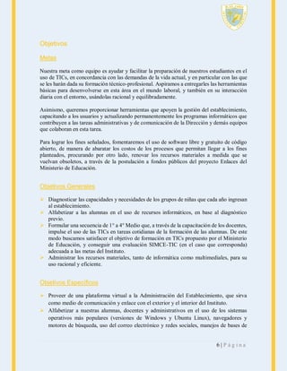 Objetivos
Metas
Nuestra meta como equipo es ayudar y facilitar la preparación de nuestros estudiantes en el
uso de TICs, en concordancia con las demandas de la vida actual, y en particular con las que
se les harán dada su formación técnico-profesional. Aspiramos a entregarles las herramientas
básicas para desenvolverse en esta área en el mundo laboral, y también en su interacción
diaria con el entorno, usándolas racional y equilibradamente.
Asimismo, queremos proporcionar herramientas que apoyen la gestión del establecimiento,
capacitando a los usuarios y actualizando permanentemente los programas informáticos que
contribuyen a las tareas administrativas y de comunicación de la Dirección y demás equipos
que colaboran en esta tarea.
Para lograr los fines señalados, fomentaremos el uso de software libre y gratuito de código
abierto, de manera de abaratar los costos de los procesos que permitan llegar a los fines
planteados, procurando por otro lado, renovar los recursos materiales a medida que se
vuelvan obsoletos, a través de la postulación a fondos públicos del proyecto Enlaces del
Ministerio de Educación.

Objetivos Generales
 Diagnosticar las capacidades y necesidades de los grupos de niñas que cada año ingresan
al establecimiento.
 Alfabetizar a las alumnas en el uso de recursos informáticos, en base al diagnóstico
previo.
 Formular una secuencia de 1° a 4° Medio que, a través de la capacitación de los docentes,
impulse el uso de las TICs en tareas cotidianas de la formación de las alumnas. De este
modo buscamos satisfacer el objetivo de formación en TICs propuesto por el Ministerio
de Educación, y conseguir una evaluación SIMCE-TIC (en el caso que corresponda)
adecuada a las metas del Instituto.
 Administrar los recursos materiales, tanto de informática como multimediales, para su
uso racional y eficiente.

Objetivos Específicos
 Proveer de una plataforma virtual a la Administración del Establecimiento, que sirva
como medio de comunicación y enlace con el exterior y el interior del Instituto.
 Alfabetizar a nuestras alumnas, docentes y administrativos en el uso de los sistemas
operativos más populares (versiones de Windows y Ubuntu Linux), navegadores y
motores de búsqueda, uso del correo electrónico y redes sociales, manejos de bases de

6|Página

 