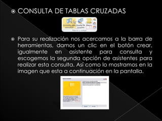    CONSULTA DE TABLAS CRUZADAS



   Para su realización nos acercamos a la barra de
    herramientas, damos un clic en el botón crear,
    igualmente en asistente para consulta y
    escogemos la segunda opción de asistentes para
    realizar esta consulta. Así como lo mostramos en la
    imagen que esta a continuación en la pantalla.
 