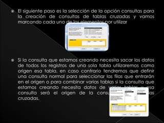    El siguiente paso es la selección de la opción consultas para
    la creación de consultas de tablas cruzadas y vamos
    marcando cada uno de los elementos por utilizar




   Si la consulta que estamos creando necesita sacar los datos
    de todos los registros de una sola tabla utilizaremos como
    origen esa tabla, en caso contrario tendremos que definir
    una consulta normal para seleccionar las filas que entrarán
    en el origen o para combinar varias tablas si la consulta que
    estamos creando necesita datos de varias tablas y esa
    consulta será el origen de la consulta de referencias
    cruzadas.
 