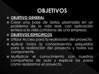    OBJETIVO GENERAL
   Crear una base de datos plasmada en un
    problema de la vida real, con aplicación
    entera a la vida cotidiana de una empresa.
   OBJETIVOS ESPECIFICOS
   Utilizar Access para la realización del proyecto
   Aplicar todos lo conocimientos adquiridos
    para la realización del proyecto y todos sus
    componente.
   Multiplicar el conocimiento con nuestros
    compañeros de aula y explicar los pasos
    como realizamos el proyecto.
 