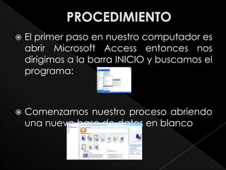    El primer paso en nuestro computador es
    abrir Microsoft Access entonces nos
    dirigimos a la barra INICIO y buscamos el
    programa:



   Comenzamos nuestro proceso abriendo
    una nueva base de datos en blanco
 