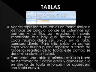    Access representa las tablas en forma similar a
    las hojas de cálculo, donde las columnas son
    campos y las filas son registros. Un punto
    importante que hay que destacar es que
    cada registro debe ser único en la tabla
    correspondiente. Para ello, existe un campo
    cuyo valor nunca puede repetirse a través de
    todos los registros de la tabla; este campo se
    denomina clave principal.
   Para crear una tabla lo primero es ir a la barra
    de herramientas función crear y damos un clic
    en diseño de tabla entonces nos aparecerá
    una tabla nueva.
 