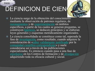 Inicio


 DEFINICION DE CIENCIA
        La ciencia surge de la obtención del conocimiento
         mediante la observación de patrones regulares, de
         razonamientos y de experimentación en ámbitos
         específicos, a partir de los cuales se generan preguntas, se
         construyen hipótesis, se deducen principios y se elaboran
         leyes generales y esquemas metódicamente organizados.
        La ciencia consolidada se constituye como tal, superada la
         fase de investigación, como resultado, cuando adquiere la
         consideración de «saber validamente justificado por la
         comunidad científica correspondiente» y suele
         considerarse así a través de las publicaciones
         especializadas. Es entonces cuando pasa a una fase de
         enseñanza en los Centros de formación y de divulgación
         adquiriendo toda su eficacia cultural y social.
 