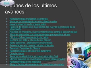 Inicio
 Algunos de los ultimos
 avances:
        Nanotecnología molecular y sensores
        Avances en investigaciones con células madre
        Nuevos avances en la energía solar
        Ranking de países que más utilizan las nuevas tecnologías de la
         información
        Avances en medicina, nuevos tratamientos contra el cancer de piel
        Pinturas fabricadas con nanotecnología para purificar el aire
        El futuro del almacenamiento de datos
        Genoma del pollo y el estudio del cáncer
        Nano sensores - predicciones económicas
        Presentación a la nanotecnología molecular
        Avances: Pantallas de Plasma
        Nanotecnología y el sector del automóvil
        Cirugía Virtual
        Avances en electrónica, el nuevo microchip Cell
        Últimos avances en investigaciones con células madre
        Nanotecnología en la medicina
        El agua facilita el crecimiento de nanotubos de carbón
 