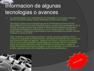 Inicio

 Informacion de algunas
 tecnologias o avances
        La nanotecnología es la manipulación de materiales a una escala molecular.
         Muchos científicos utilizan hebras artificiales de ADN para lograrlo.
         Tecnología publica que investigadores de la Universidad de Dortmund han
         descubierto la forma de hacer que ADN pegue y separe nano partículas de oro a
         medida. Se podría aplicar este método a sensores que detectan sustancias y
         actividades biológicas en el laboratorio y en el cuerpo humano. También se
         podría aplicar a materiales programables cuyas propiedades se pueden cambiar
         al añadir un trozo de ADN.
         ADN consiste en cuatro bases químicas - adenia, guanina, citadina y timina -
         unidas a un esqueleto de fosfato-azúcar. Las hebras de ADN se unen cuando las
         secuencias de bases se aparean - adenina con timina y citosina con guanina.
         Con el nuevo avance científico desarrollado por el equipo alemán, es posible
         lograr que hebras artificiales cortas de ADN formen estructuras, y luego se
         puede manipularlas para que se peguen a otros materiales y a continuación, es
         posible organizar estos otros materiales dentro de una estructura.
 