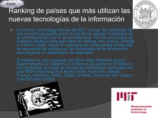 Inicio
 Ranking de países que más utilizan las
 nuevas tecnologías de la información
        La revista Technology Review del MIT recoge los resultados de
         una reciente encuesta sobre el uso de las nuevas tecnologías de
         la información por parte de las empresas. Por una vez no son los
         Estados Unidos el país que lidera el ranking, sino Suecia, Irlanda
         y el Reino Unido. Según el ranking es en estos países donde más
         se aprovecha los avances en las tecnologías de la información
         para mejorar el rendimiento de empresas.
         El estudio ha sido realizado por Booz Allen Hamilton para el
         Departamento de Industria y Comercio del gobierno británico y
         los resultados se basan en encuestas telefónicas realizadas con
         casi 8000 empresas en el Reino Unido, Australia, Canadá,
         Francia, Alemania, Italia, Japón, Irlanda, Corea del Sur, Suecia
         y los Estados Unidos.
 