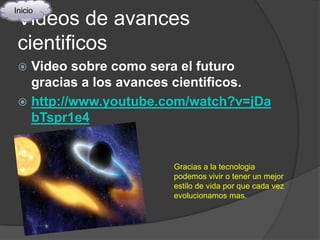 Inicio
 Videos de avances
 cientificos
  Video sobre como sera el futuro
   gracias a los avances cientificos.
  http://www.youtube.com/watch?v=jDa
   bTspr1e4


                       Gracias a la tecnologia
                       podemos vivir o tener un mejor
                       estilo de vida por que cada vez
                       evolucionamos mas.
 