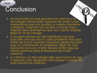 Inicio


 Conclusion
   Mi conclusión es que gracias a la ciencia y la
    tecnología hemos sido capaces de crear cosas
    maravillosas que nos ayudan a nuestro bienestar
    cotidiano. Además nos ayudan a hacer mas y
    mejores descubrimientos que nos cuenta trabajo
    llega sin la tecnología.
   Si sus percusiones son devastadores hay que
    buscarle una solución a cada problema hay que
    tratar de hacer nuestras maquinas perfectas para
    que no contaminen el ambiente, dejar de usar
    sustancia nocivas y tratar de encontrar algunas
    menos dañinas para el bienestar de todos
    nosotros.
   La ciencia y la tecnología algo que nunca se van
    a separar y por desgracia nos superan a pesar de
    que nosotros la creamos.
 