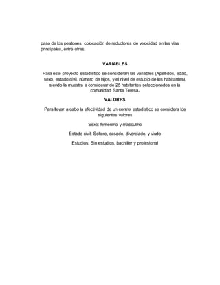 paso de los peatones, colocación de reductores de velocidad en las vías
principales, entre otras.
VARIABLES
Para este proyecto estadístico se consideran las variables (Apellidos, edad,
sexo, estado civil, número de hijos, y el nivel de estudio de los habitantes),
siendo la muestra a considerar de 25 habitantes seleccionados en la
comunidad Santa Teresa.
VALORES
Para llevar a cabo la efectividad de un control estadístico se considera los
siguientes valores
Sexo: femenino y masculino
Estado civil: Soltero, casado, divorciado, y viudo
Estudios: Sin estudios, bachiller y profesional
 