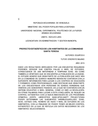 Ç
REPÚBLICA BOLIVARIANA DE VENEZUELA
MINISTERIO DEL PODER POPULAR PARA LA DEFENSA
UNIVERSIDAD NACIONAL EXPERIMENTAL POLITÉCNICA DE LA FUERZA
ARMADA BOLIVARIANA
UNEFA - NÚCLEO LARA
LICENCIATURA EN ADMINISTRACION Y GESTION MUNICIPAL
PROYECTO ESTADÍSTICO DE LOS HABITANTES DE LA COMUNIDAD
SANTA TERESA
AUTORES: EQUIPOS 6
TUTOR: ERIORKYS MAJANO
AÑO: 2015
DADO LOS RESULTADOS ARROJADOS POR LAS ENCUESTAS REALIZADAS
PODEMOS DEDUCIR QUE EXISTEN FALLAS A NIVEL DE ESTUDIOS,
CONSECUENCIA DE UNA MATERNIDAD A TEMPRANA EDAD, ASI COMO
TAMBIÉN LO APARTADO QUE SE ENCUENTRA LA POBLACION DE LA CIUDAD,
EL ESTUDIO GENERO QUE GRAN PARTE DE LA POBLACIÓN QUE HACE VIDA
EN LA COMUNIDAD DE GUARICO MUNICIPIO MORÁN NO CONTARON CON LA
SUFICIENTE INFORMACIÓN PARA LLEGAR A LOS CENTROS DE EDUCACIÓN
Y FORMARCE COMO PROFESIONALES. CABE DESTACAR QUE GRAN PARTE
DE LOS ENCUESTADOS SON PERSONAS DE EDADES AVANZADAS QUE
VIVIERON LOS GOBOERNOS PASADOS, EN LA QUE NO CONTARON CON UN
SISTEMA EDUCATIVO A NIVEL GENERAL, COMO LO HIZO LA REVOLUCIÓN,
EN OTRAS PALABRAS PARA LLEGAR A ESTA CONCLUSIÓN, SE REALIZO UN
CONTROL ESTADISTICO CON LA NUEVA INNOVACIÓN DE LOS PROGRAMAS
OFIMATICA (WRITE, LIBREOFFICE BASE,SPSS,GANTT PROJECT)PARA
PODER DETERMINAR LAS SUIGUIENTES VARIABLES(APELLIDO, EDAD,
SEXO, ESTADO CIVIL, NÚMERO DE HIJOS Y NIVEL DE ESTUDIOS DE LOS
HABITANTES), CON LA FINALIDAD DE PODER TENER UN MEJOR CONTROL
ESTADÍSTICO EN LA QUE SE REFLEJA LOS DATOS NECESARIOS DE LOS
HABITANTES SELECCIONADOS.
 