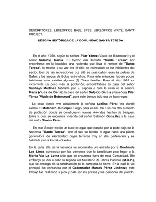 DESCRIPTORES: LIBREOFFICE BASE, SPSS, LIBREOFFICE WRITE, GANTT
PROJECT.
RESEÑA HISTÓRICA DE LA COMUNIDAD SANTA TERESA
En el año 1950, según la señora Pilar Yánez (Viuda de Betancourt) y el
señor Sulpicio García, El Sector era llamado "Santa Teresa" por
encontrarse en la localidad una hacienda que lleva el nombre de "Santa
Teresa", la misma a su vez era el sitio de recreación de los habitantes del
sector. Una de las recreaciones que allá se practicaban eran las peleas de
Gallos y los juegos de Bolos entre otros. Para este entonces habían pocos
habitantes solo existían algunas (5) Cinco familias. Para el año 1955 se
incrementa un poco más la población, encontrándose la casa del señor
Santiago Martínez habitada por su esposa e hijos la casa de la señora
María (Viuda de García) la casa del señor Sulpicio García y la señora Pilar
Yánez "Viuda de Betancourt", para este tiempo todo era de bahareque.
La casa donde vive actualmente la señora Adelina Pérez era donde
existía El Matadero Municipal. Luego para el año 1975 se dio otro aumento
de población donde se construyeron nuevas viviendas hechas de bloques.
Entre la cual se encuentra vivienda del señor Salomón González y la casa
del señor Simón Pérez.
En este Sector existió un buco de agua que pasaba por la parte baja de la
hacienda "Santa Teresa", con el cual se llevaba el agua hasta una planta
generadora de electricidad cuyos terrenos hoy en día pertenecen y es
habitada por la Familia Guedez.
En la parte alta de la hacienda se encontraba una entrada por la Quebrada
Las Limas construida por las personas que la transitaban para llegar a la
Morita Vía La Loma sitio que se encuentra fuera de esta Comunidad. Sin
embargo se dio a cabo la llegada del Ministerio de Obras Publicas (M.O.P.),
que se encargó de la construcción de la carretera de tierra. En la cual la vía
principal fue construida por el Gobernador Marcos Pérez Jiménez; este
trabajo fue realizado a pico y pala por los presos y las personas del pueblo,
 