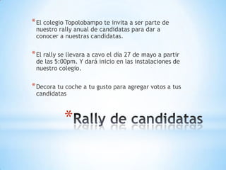 Rally de candidatasEl colegio Topolobampo te invita a ser parte de nuestro rally anual de candidatas para dar a conocer a nuestras candidatas.El rally se llevara a cavo el día 27 de mayo a partir de las 5:00pm. Y dará inicio en las instalaciones de nuestro colegio.Decora tu coche a tu gusto para agregar votos a tus candidatas