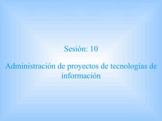 Sesión: 10 Administración de proyectos de tecnologías de información 