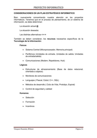 PROYECTO INFORMATICO

CONSIDERACIONES EN UN PLAN ESTRATÉGICO INFORMÁTICO

Bien, nuevamente concentrando nuestra atención en los proyectos
informáticos. Tenemos que en el proceso de planeamiento, de un sistema de
información, se debe determinar:

      La situación actual @

      La situación deseada:

      Las distintas alternativas < = >

También se deben considerar, los recursos necesarios específicos de la
Tecnología de la Información:

      Físicos

            Sistema Central (Microprocesador, Memoria principal)

            Periféricos (Unidades de entrada, Unidades de salida; Unidades
             de entrada/salida)

            Comunicaciones (Modem, Repetidores, Hub)

      Lógicos

            Estructuras de almacenamiento (Base de datos relacional,
             orientada a objetos)

            Monitores de comunicaciones

            Lenguajes ( Pascal, Cobol, C++, SQL)

            Métodos de desarrollo ( Ciclo de Vida, Prototipo, Espiral)

            Control de seguridad y calidad

      Humanos

            Selección

            Formación

            Incentivos




Vásquez Huamán, Wilmer                                                    Página 11
 