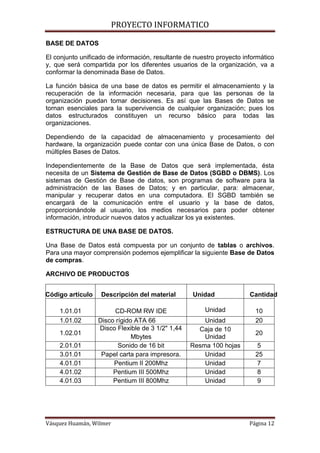 PROYECTO INFORMATICO

BASE DE DATOS

El conjunto unificado de información, resultante de nuestro proyecto informático
y, que será compartida por los diferentes usuarios de la organización, va a
conformar la denominada Base de Datos.

La función básica de una base de datos es permitir el almacenamiento y la
recuperación de la información necesaria, para que las personas de la
organización puedan tomar decisiones. Es así que las Bases de Datos se
tornan esenciales para la supervivencia de cualquier organización; pues los
datos estructurados constituyen un recurso básico para todas las
organizaciones.

Dependiendo de la capacidad de almacenamiento y procesamiento del
hardware, la organización puede contar con una única Base de Datos, o con
múltiples Bases de Datos.

Independientemente de la Base de Datos que será implementada, ésta
necesita de un Sistema de Gestión de Base de Datos (SGBD o DBMS). Los
sistemas de Gestión de Base de datos, son programas de software para la
administración de las Bases de Datos; y en particular, para: almacenar,
manipular y recuperar datos en una computadora. El SGBD también se
encargará de la comunicación entre el usuario y la base de datos,
proporcionándole al usuario, los medios necesarios para poder obtener
información, introducir nuevos datos y actualizar los ya existentes.

ESTRUCTURA DE UNA BASE DE DATOS.

Una Base de Datos está compuesta por un conjunto de tablas o archivos.
Para una mayor comprensión podemos ejemplificar la siguiente Base de Datos
de compras.

ARCHIVO DE PRODUCTOS


Código artículo    Descripción del material        Unidad              Cantidad

    1.01.01             CD-ROM RW IDE                  Unidad            10
    1.01.02       Disco rígido ATA 66                 Unidad             20
                  Disco Flexible de 3 1/2" 1,44     Caja de 10
    1.02.01                                                              20
                              Mbytes                  Unidad
    2.01.01              Sonido de 16 bit         Resma 100 hojas         5
    3.01.01        Papel carta para impresora.        Unidad             25
    4.01.01            Pentium II 200Mhz              Unidad              7
    4.01.02            Pentium III 500Mhz             Unidad              8
    4.01.03            Pentium III 800Mhz             Unidad              9




Vásquez Huamán, Wilmer                                                 Página 12
 