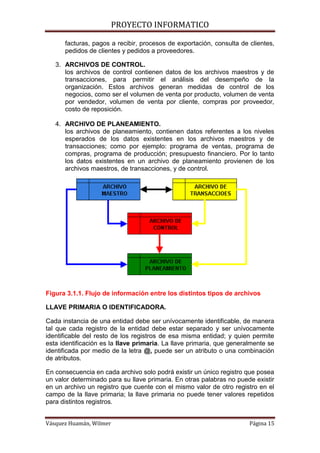 PROYECTO INFORMATICO

      facturas, pagos a recibir, procesos de exportación, consulta de clientes,
      pedidos de clientes y pedidos a proveedores.

   3. ARCHIVOS DE CONTROL.
      los archivos de control contienen datos de los archivos maestros y de
      transacciones, para permitir el análisis del desempeño de la
      organización. Estos archivos generan medidas de control de los
      negocios, como ser el volumen de venta por producto, volumen de venta
      por vendedor, volumen de venta por cliente, compras por proveedor,
      costo de reposición.

   4. ARCHIVO DE PLANEAMIENTO.
      los archivos de planeamiento, contienen datos referentes a los niveles
      esperados de los datos existentes en los archivos maestros y de
      transacciones; como por ejemplo: programa de ventas, programa de
      compras, programa de producción; presupuesto financiero. Por lo tanto
      los datos existentes en un archivo de planeamiento provienen de los
      archivos maestros, de transacciones, y de control.




Figura 3.1.1. Flujo de información entre los distintos tipos de archivos

LLAVE PRIMARIA O IDENTIFICADORA.

Cada instancia de una entidad debe ser unívocamente identificable, de manera
tal que cada registro de la entidad debe estar separado y ser unívocamente
identificable del resto de los registros de esa misma entidad; y quien permite
esta identificación es la llave primaria. La llave primaria, que generalmente se
identificada por medio de la letra @, puede ser un atributo o una combinación
de atributos.

En consecuencia en cada archivo solo podrá existir un único registro que posea
un valor determinado para su llave primaria. En otras palabras no puede existir
en un archivo un registro que cuente con el mismo valor de otro registro en el
campo de la llave primaria; la llave primaria no puede tener valores repetidos
para distintos registros.


Vásquez Huamán, Wilmer                                                 Página 15
 