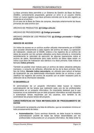 PROYECTO INFORMATICO

La llave primaria debe permitirle a un Sistema de Gestión de Base de Datos
(SGBD), correctamente proyectado, generar un error si un usuario intenta
incluir un nuevo registro cuya llave primaria coincida con la de otro registro ya
existente en el archivo.
En el caso de la Base de Datos de compras, descripta anteriormente las llaves
primarias de cada archivo son:

ARCHIVO DE PRODUCTOS: @ Código artículo

ARCHIVO DE PROVEEDORES: @ Código proveedor

ARCHIVO ORIGEN DE LOS PRODUCTOS: @ (Código proveedor + Código
producto).

INDICES DE ACCESO

Un índice de acceso es un archivo auxiliar utilizado internamente por el SGDB
para acceder directamente a cada registro del archivo de datos. La operación
de indexación, creada por el SGDB, ordena a los registros de un archivo de
datos de acuerdo con los campos utilizados como llave primaria e, incrementa
sensiblemente la velocidad de ejecución de algunas operaciones sobre el
archivo de datos. Normalmente para cada archivo de datos debe existir un
índice cuya llave de indexación sea idéntica a su llave primaria. Este índice es
llamado índice primario.

También es posible crear índices para un archivo de datos utilizando atributos
(campos), o conjunto de atributos, diferentes de los de la llave primaria. Este
tipo de índice, llamado índice secundario, es utilizado para reducir el tiempo
de localización de una determinada información dentro de un archivo o para
clasificar los registros del archivo de acuerdo con el orden necesario para la
obtención de la información deseada.

El DESARROLLO

El administrador de un proyecto informático debe buscar la máxima
automatización de las tareas que realizarán cada uno de los profesionales
involucrados en un proyecto informático. Es importante destacar que lo que
buscamos no es solamente que en todo proyecto informático se esté dispuesto
a automatizar tareas requeridas por los usuarios; sino también la de
automatizar las propias tareas del proyecto.

CARACTERÍSTICAS EN TODA METODOLOGÍA DE PROCESAMIENTO DE
DATOS

A continuación se presenta una lista de atributos, que se consideran mínima en
todo procesamiento de datos:

      Automatización: Como venimos diciendo, se debe buscar la máxima
       automatización posible de todas las tareas desarrolladas por los
       profesionales involucrados en un proyecto informático. Se debe evitar la


Vásquez Huamán, Wilmer                                                  Página 16
 