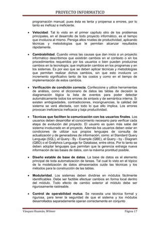 PROYECTO INFORMATICO

       programación manual; pues ésta es lenta y propensa a errores, por lo
       tanto es ineficaz e ineficiente.

      Velocidad: Tal lo visto en el primer capítulo otro de los problemas
       principales, en el desarrollo de todo proyecto informático, es el tiempo
       que involucra al mismo. Persiga altos niveles de productividad, aplicando
       técnicas y metodologías que le permitan alcanzar resultados
       rápidamente.

      Cambiabilidad. Cuando vimos las causas que dan inicio a un proyecto
       informático describimos que existirán cambios en el contexto o en los
       procedimientos requeridos por los usuarios o bien pueden producirse
       cambios en la tecnología; que implicarán cambios en los programas y en
       los sistemas. Es por eso que se deben aplicar técnicas y metodologías
       que permitan realizar dichos cambios, sin que esto involucre un
       incremento significativo tanto de los costos y como en el tiempo de
       implementación de estos cambios.

      Verificación de condición correcta. Confeccione y utilice herramientas
       de análisis, como el diccionario de datos las tablas de decisión la
       diagramación lógica la lista de eventos para poder detectar
       automáticamente todos los errores de sintaxis y de semántica interna. Si
       existen ambigüedades, contradicciones, incongruencias, la calidad del
       sistema se verá afectada, con todo lo que ello implica. Los errores
       provocan ineficiencia ineficacia y baja productividad.

      Técnicas que faciliten la comunicación con los usuarios finales. Los
       usuarios deben desarrollar el conocimiento necesario para verificar cada
       etapa de evolución del proyecto. El usuario es quien más sabe del
       sistema involucrado en el proyecto. Además los usuarios deben estar en
       condiciones de utilizar sus propios lenguajes de consulta de
       actualización y de generadores de información; como: el Standard Query
       Languaje (SQL), el Query - By - Example (QBE), el Query - by - Diagram
       (QBD) o el Grafphics Language for Database, entre otros. Por lo tanto se
       deben adoptar lenguajes que permitan que la gerencia extraiga nueva
       información de las bases de datos, con la máxima prontitud posible.

      Diseño estable de base de datos. La base de datos es el elemento
       principal de toda automatización de tareas. Tal cual lo visto en el tópico
       de la modelización de datos almacenados cuide las técnicas y los
       métodos para la construcción de las tablas.

      Modularidad. Los sistemas deben dividirse en módulos fácilmente
       identificables .Debe ser factible efectuar cambios en forma local dentro
       del módulo. Todo efecto de cambio exterior al módulo debe ser
       rigurosamente rastreable.

      Control de operabilidad mutua. Se necesita una técnica formal y
       rigurosa, para tener la seguridad de que el sistema y los módulos
       desarrollados separadamente operan correctamente en conjunto


Vásquez Huamán, Wilmer                                                  Página 17
 