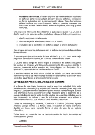 PROYECTO INFORMATICO


      Dialectos alternativos. Se debe disponer de herramientas de ingeniería
       de software para conceptualizar, dibujar y diseñar sistemas, conectados
       en forma automática con la representación básica. Estas herramientas
       deben funcionar en forma integrada, evitando puentes manuales que
       introducen errores. Deben utilizar, en la media posible, sintaxis y gráficos
       comunes.

Una propuesta interesante de destacar es la que propone Lucas H.C. Jr.. con el
diseño creativo de sistemas, este modelo tiene básicamente tres componentes:

   1. diseño controlado por el usuario
   2. atención especial a las interacciones con el usuario
   3. evaluación de la calidad de los sistemas según el criterio del usuario

Esto crea un compromiso del usuario con el sistema aumentando la posibilidad
de ser utilizado

El usuario participa activamente durante el diseño y por lo tanto está mejor
preparado para usar el sistema, en razón de su familiaridad con él.

El usuario está a cargo del diseño lógico o conceptual del sistema incluyendo
las salidas, las entradas y la lógica del procesamiento. El usuario en escribe ni
controla programas estos pueden ser desarrollados con lenguajes de 4
generación y ser controlados con herramientas CASE.

El usuario creativo se basa en el control del diseño por parte del usuario,
atención especial a las interacciones de éste con el sistema y evaluación de su
calidad de acuerdo con el criterio del mismo usuario.

METODOLOGÍA PARA EL DESARROLLO DE SISTEMAS

A lo largo de este texto, buscamos mostrar que toda actividad debe estar
basada en una metodología y en principio, cualquier metodología es mejor que
ninguna; Cualquier centro de desarrollo puede montar su metodología, aunque
esta alternativa implica disponer del tiempo necesario para el desarrollo de la
nueva metodología; por lo tanto, lo más práctico es seguir los métodos que ya
han demostrado su validez y son de aplicación universal; sepa utilizar el
conocimiento científico, que involucra tanto esfuerzo y sacrificio.

Todas las metodologías; MERISE, YOURDON Y SSADM (structured Sydtem
Analysis Design Method ) y tantas otras, consideran el hecho informático
dividido en fases, cuyo conjunto forma el ciclo de vida de un sistema
informático.

Todas tienen en común la idea de descomposición del hecho informático en
cuatro grandes grupos

      Análisis

Vásquez Huamán, Wilmer                                                   Página 18
 